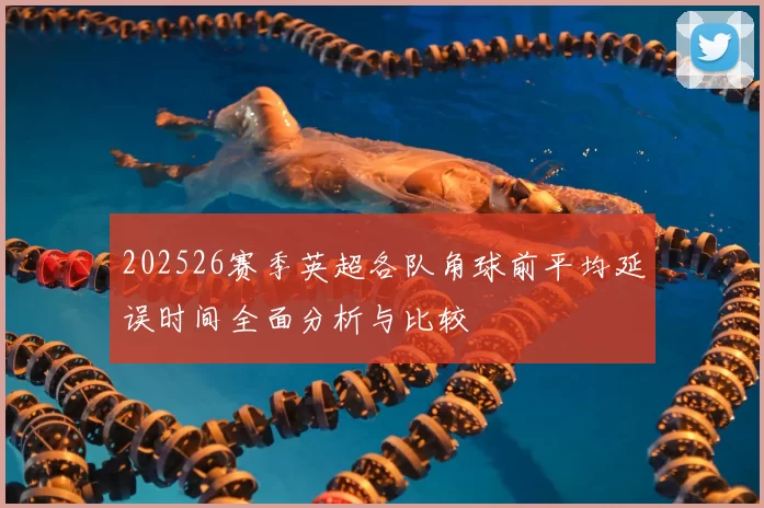 202526赛季英超各队角球前平均延误时间全面分析与比较