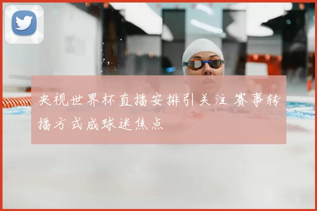 央视世界杯直播安排引关注 赛事转播方式成球迷焦点