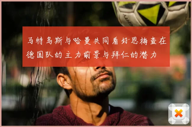 马特乌斯与哈曼共同看好恩梅查在德国队的主力前景与拜仁的潜力