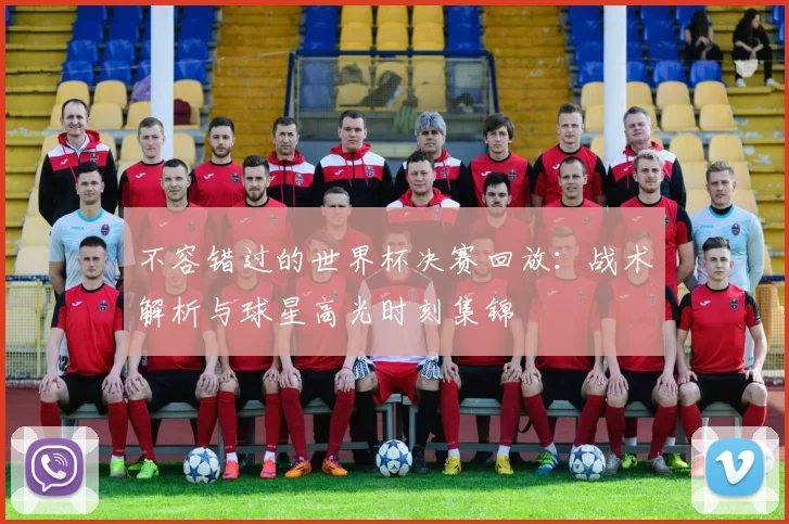 不容错过的世界杯决赛回放：战术解析与球星高光时刻集锦