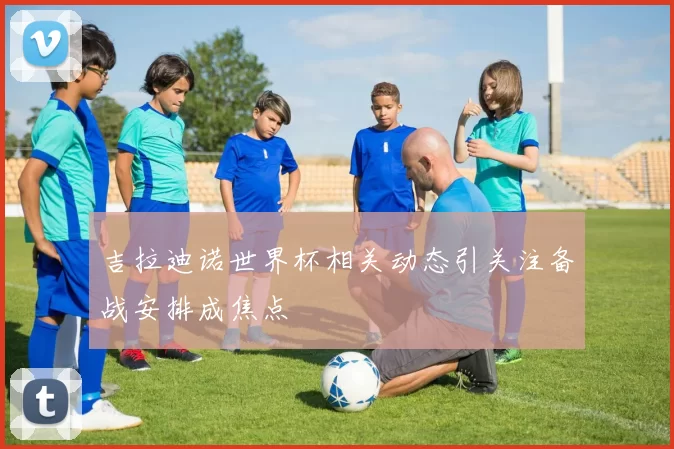 吉拉迪诺世界杯相关动态引关注备战安排成焦点