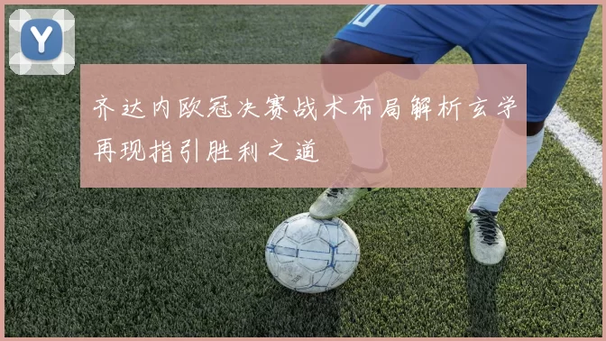 齐达内欧冠决赛战术布局解析玄学再现指引胜利之道
