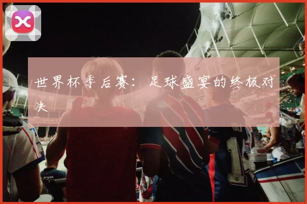 世界杯季后赛：足球盛宴的终极对决