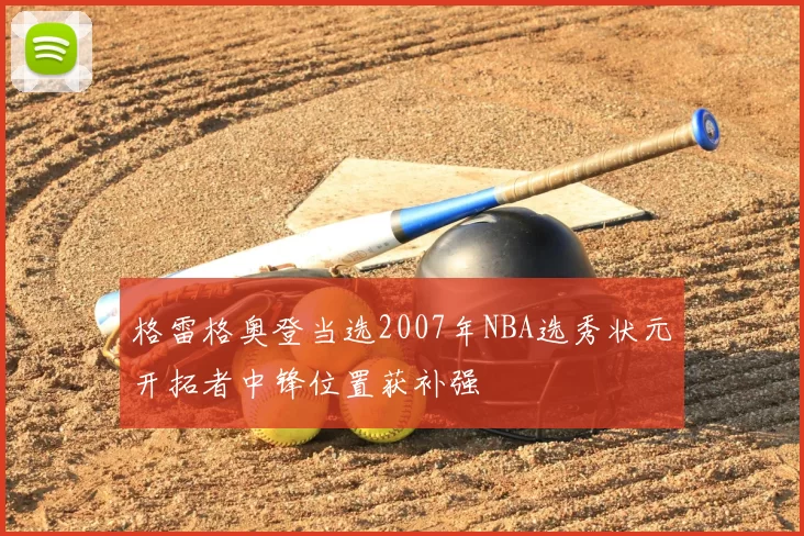 格雷格奥登当选2007年NBA选秀状元开拓者中锋位置获补强