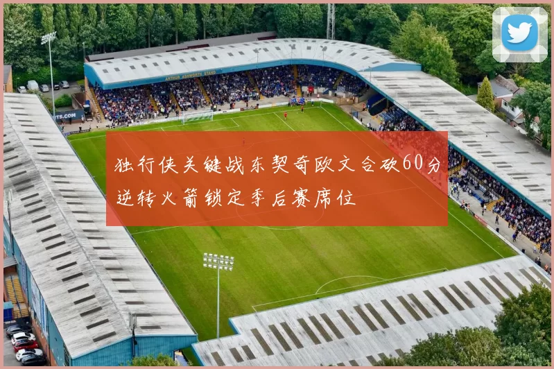 独行侠关键战东契奇欧文合砍60分逆转火箭锁定季后赛席位