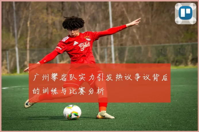 广州攀岩队实力引发热议争议背后的训练与比赛分析