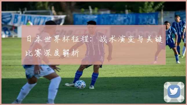 日本世界杯征程：战术演变与关键比赛深度解析