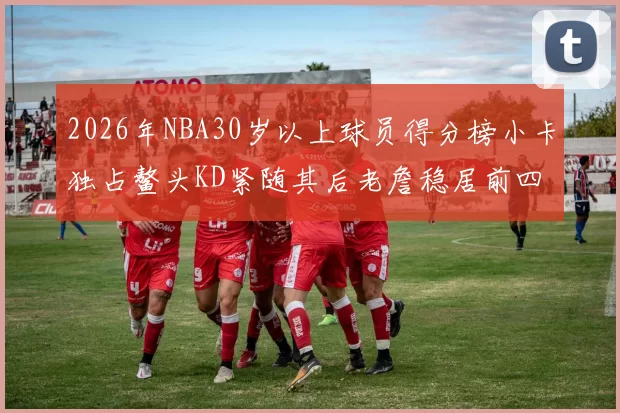 2026年NBA30岁以上球员得分榜小卡独占鳌头KD紧随其后老詹稳居前四