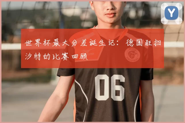 世界杯最大分差诞生记：德国狂扫沙特的比赛回顾