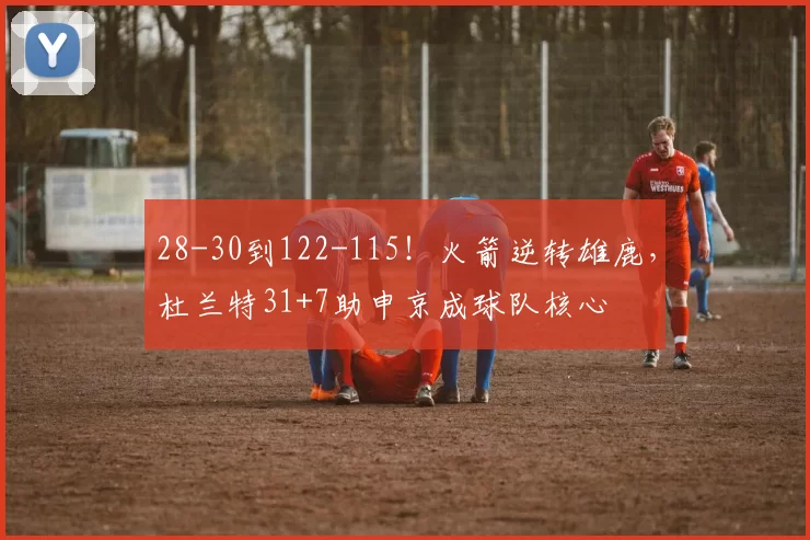 28-30到122-115！火箭逆转雄鹿，杜兰特31+7助申京成球队核心