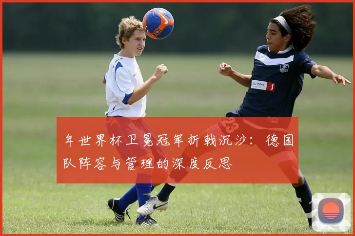 年世界杯卫冕冠军折戟沉沙：德国队阵容与管理的深度反思