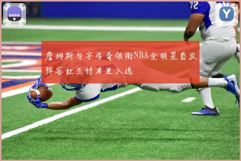 詹姆斯与字母哥领衔NBA全明星首发阵容杜兰特库里入选