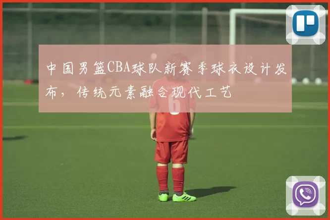 中国男篮CBA球队新赛季球衣设计发布，传统元素融合现代工艺
