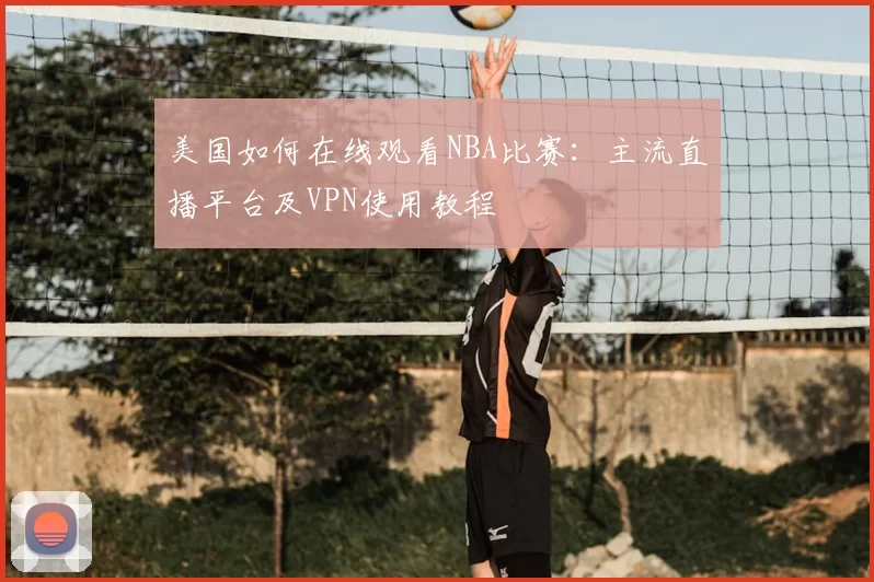 美国如何在线观看NBA比赛：主流直播平台及VPN使用教程
