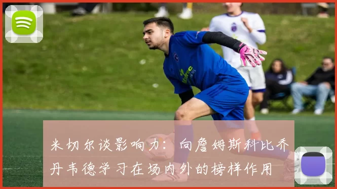 米切尔谈影响力：向詹姆斯科比乔丹韦德学习在场内外的榜样作用