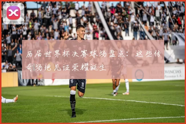 历届世界杯决赛球场盘点：这些传奇场地见证荣耀诞生