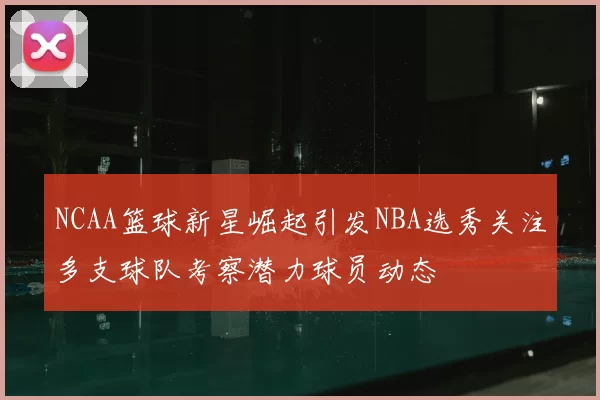 NCAA篮球新星崛起引发NBA选秀关注多支球队考察潜力球员动态