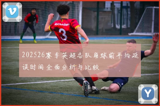 202526赛季英超各队角球前平均延误时间全面分析与比较