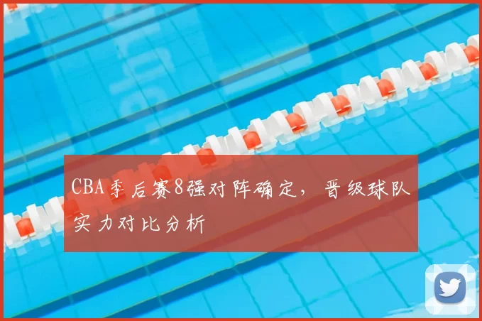 CBA季后赛8强对阵确定，晋级球队实力对比分析