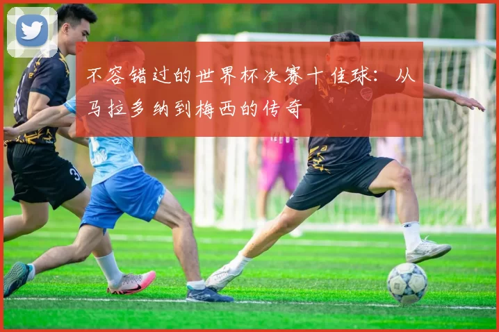 不容错过的世界杯决赛十佳球：从马拉多纳到梅西的传奇