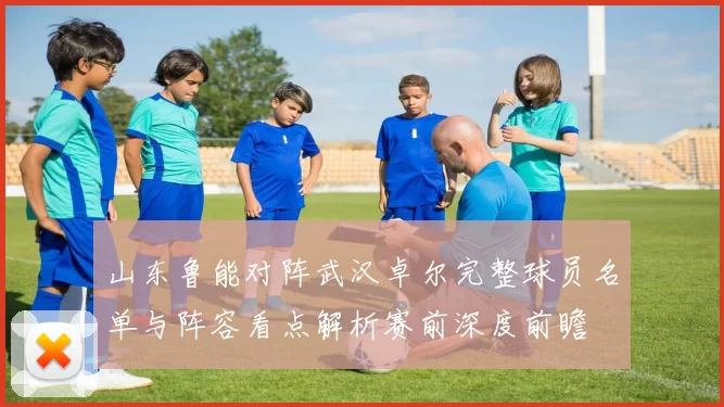 山东鲁能对阵武汉卓尔完整球员名单与阵容看点解析赛前深度前瞻