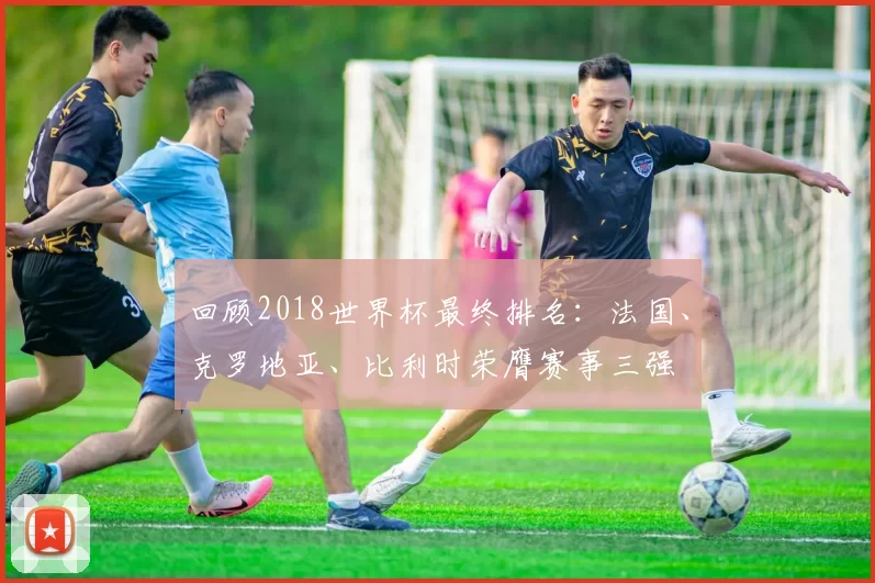 回顾2018世界杯最终排名：法国、克罗地亚、比利时荣膺赛事三强