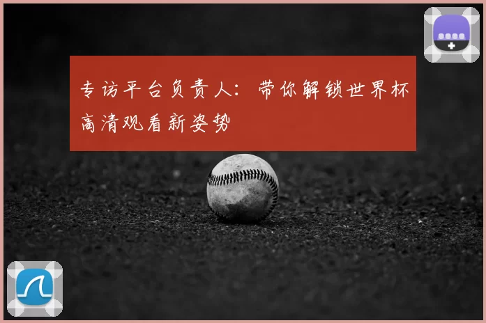 专访平台负责人:带你解锁世界杯高清观看新姿势