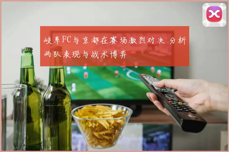 岐阜FC与京都在赛场激烈对决 分析两队表现与战术博弈
