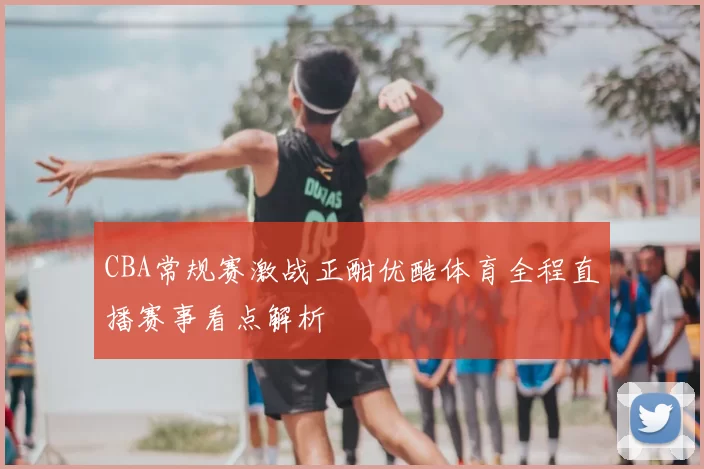CBA常规赛激战正酣优酷体育全程直播赛事看点解析