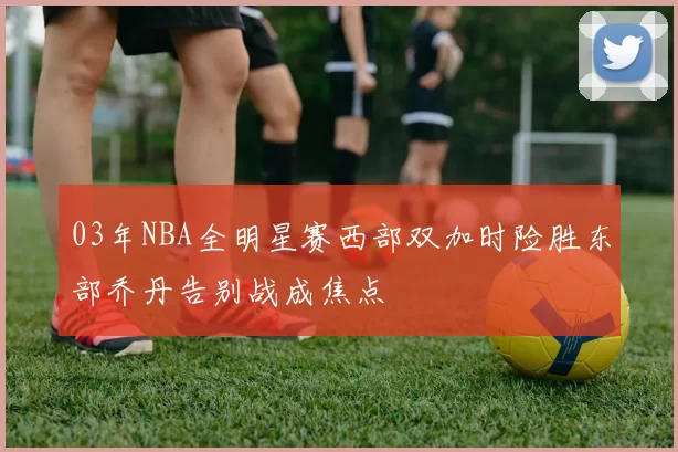 03年NBA全明星赛西部双加时险胜东部乔丹告别战成焦点