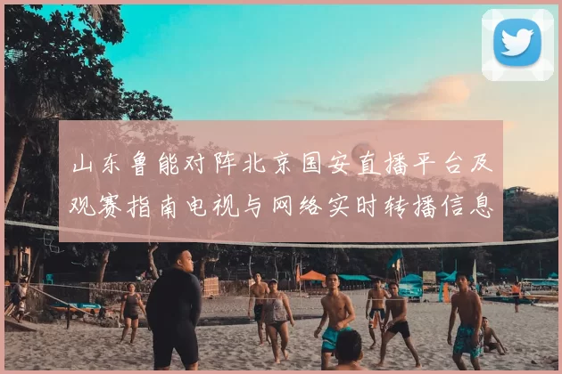 山东鲁能对阵北京国安直播平台及观赛指南电视与网络实时转播信息汇总