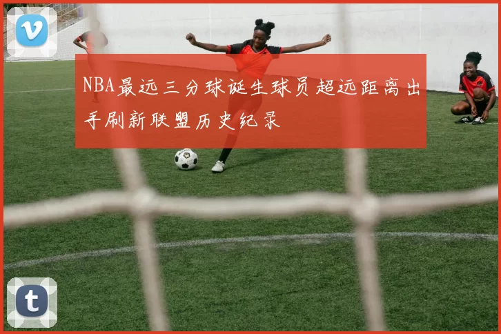NBA最远三分球诞生球员超远距离出手刷新联盟历史纪录