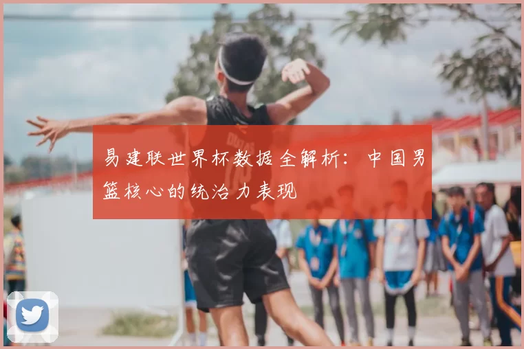 易建联世界杯数据全解析：中国男篮核心的统治力表现