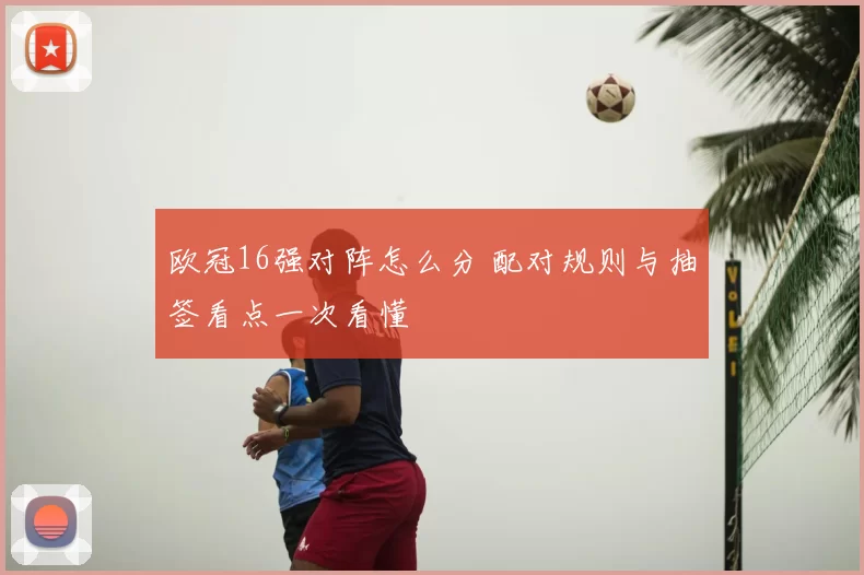欧冠16强对阵怎么分 配对规则与抽签看点一次看懂