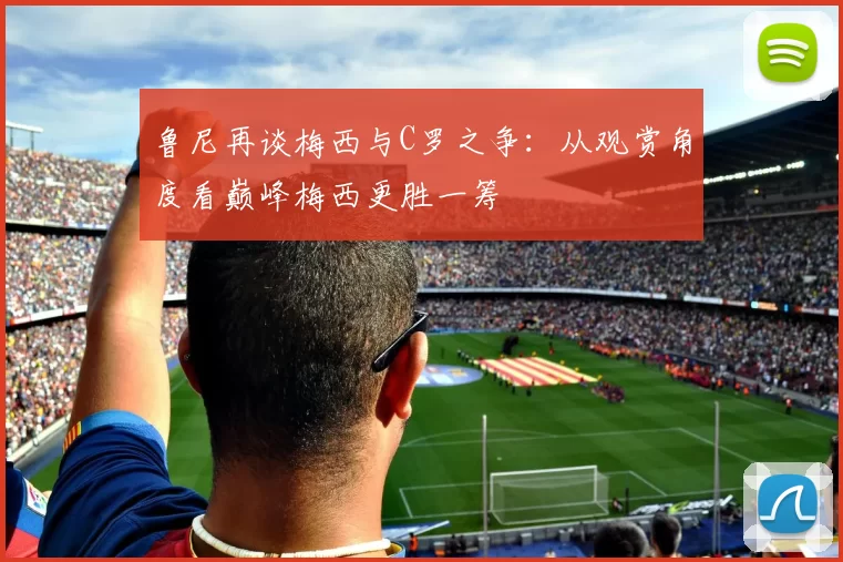 鲁尼再谈梅西与C罗之争：从观赏角度看巅峰梅西更胜一筹