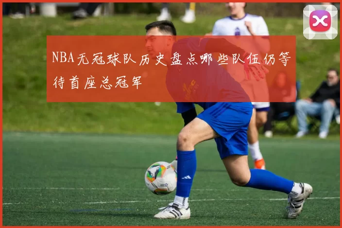 NBA无冠球队历史盘点哪些队伍仍等待首座总冠军