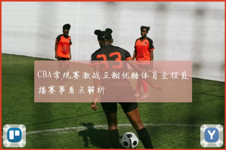CBA常规赛激战正酣优酷体育全程直播赛事看点解析