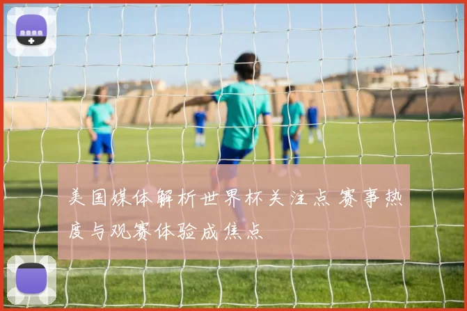 美国媒体解析世界杯关注点 赛事热度与观赛体验成焦点