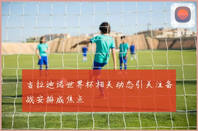 吉拉迪诺世界杯相关动态引关注备战安排成焦点