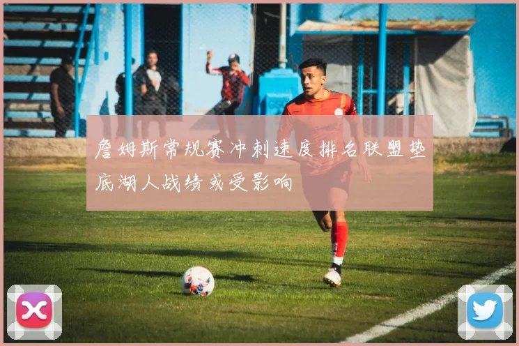 詹姆斯常规赛冲刺速度排名联盟垫底湖人战绩或受影响