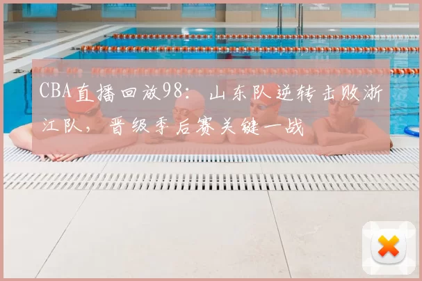 CBA直播回放98：山东队逆转击败浙江队，晋级季后赛关键一战