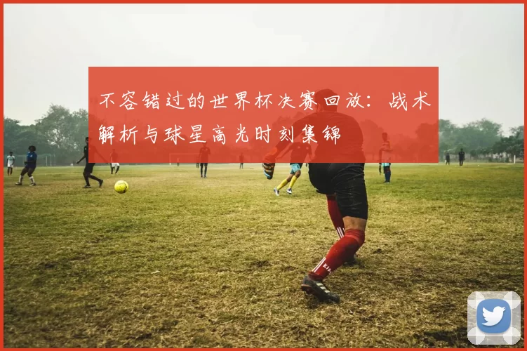 不容错过的世界杯决赛回放：战术解析与球星高光时刻集锦