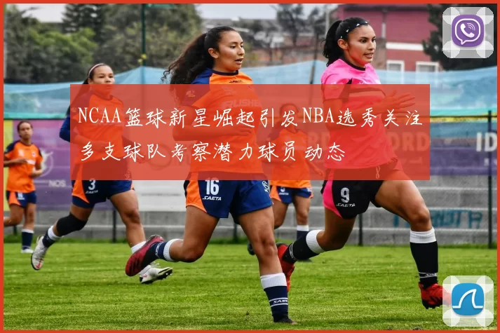 NCAA篮球新星崛起引发NBA选秀关注多支球队考察潜力球员动态