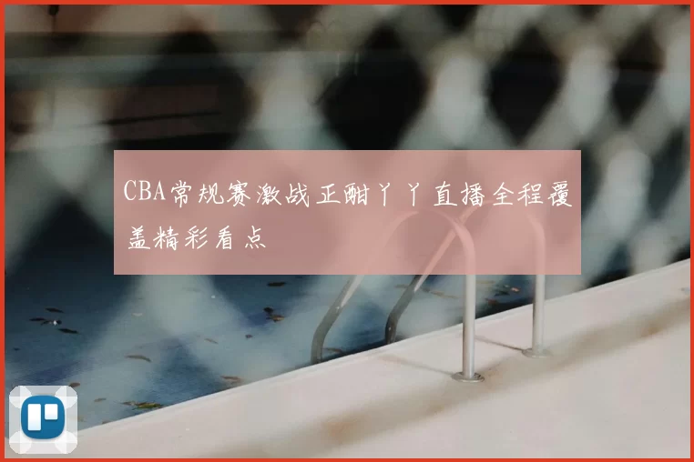 CBA常规赛激战正酣丫丫直播全程覆盖精彩看点