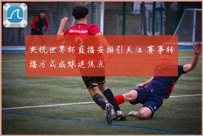 央视世界杯直播安排引关注 赛事转播方式成球迷焦点