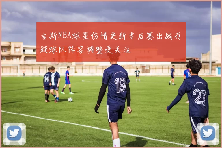 吉斯NBA球星伤情更新季后赛出战存疑球队阵容调整受关注