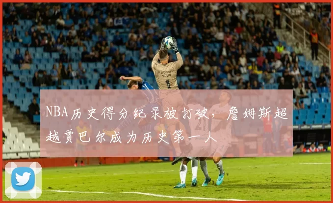 NBA历史得分纪录被打破，詹姆斯超越贾巴尔成为历史第一人