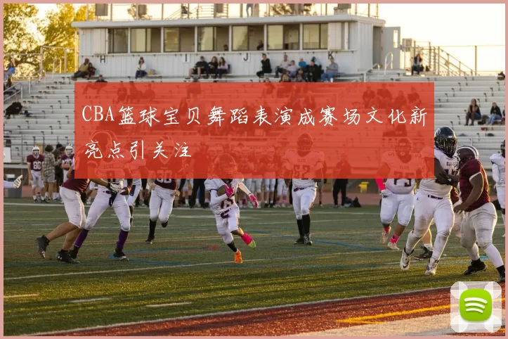 CBA篮球宝贝舞蹈表演成赛场文化新亮点引关注