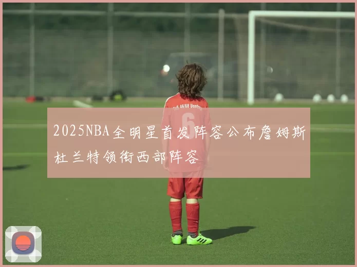 2025NBA全明星首发阵容公布詹姆斯杜兰特领衔西部阵容