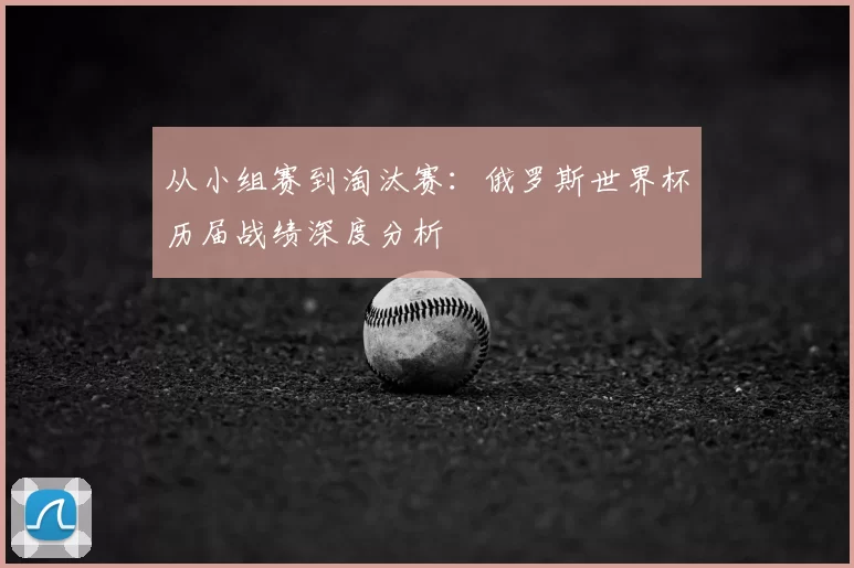 从小组赛到淘汰赛:俄罗斯世界杯历届战绩深度分析